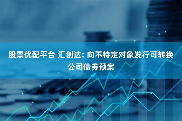 股票优配平台 汇创达: 向不特定对象发行可转换公司债券预案