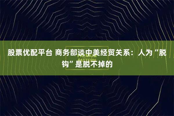 股票优配平台 商务部谈中美经贸关系：人为“脱钩”是脱不掉的