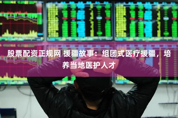 股票配资正规网 援疆故事：组团式医疗援疆，培养当地医护人才
