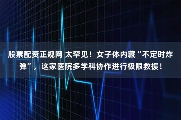 股票配资正规网 太罕见！女子体内藏“不定时炸弹”，这家医院多学科协作进行极限救援！