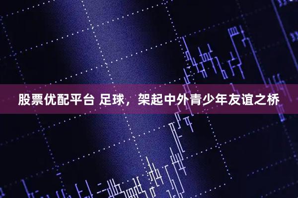 股票优配平台 足球，架起中外青少年友谊之桥