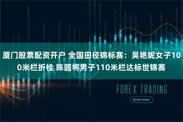 厦门股票配资开户 全国田径锦标赛：吴艳妮女子100米栏折桂 陈圆将男子110米栏达标世锦赛