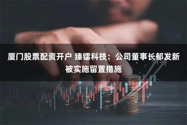 厦门股票配资开户 臻镭科技：公司董事长郁发新被实施留置措施