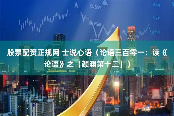 股票配资正规网 士说心语（论语三百零一：读《论语》之【颜渊第十二】）