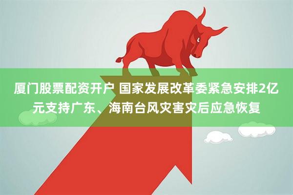 厦门股票配资开户 国家发展改革委紧急安排2亿元支持广东、海南台风灾害灾后应急恢复