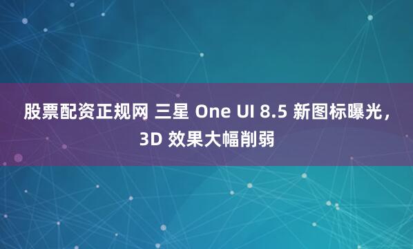 股票配资正规网 三星 One UI 8.5 新图标曝光，3D 效果大幅削弱