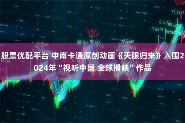股票优配平台 中南卡通原创动画《天眼归来》入围2024年“视听中国 全球播映”作品