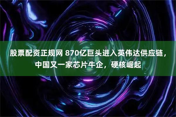 股票配资正规网 870亿巨头进入英伟达供应链，中国又一家芯片牛企，硬核崛起