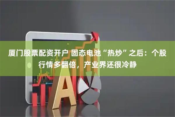厦门股票配资开户 固态电池“热炒”之后：个股行情多翻倍，产业界还很冷静