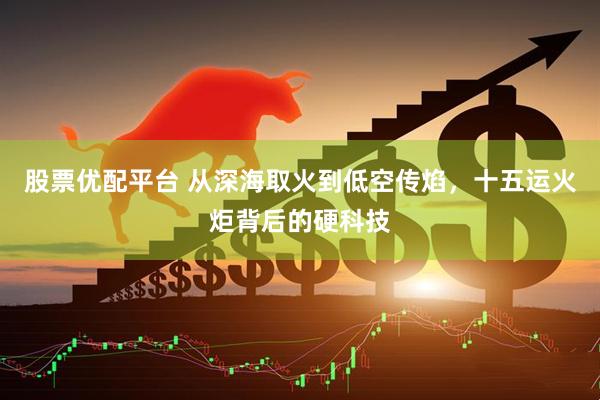 股票优配平台 从深海取火到低空传焰，十五运火炬背后的硬科技