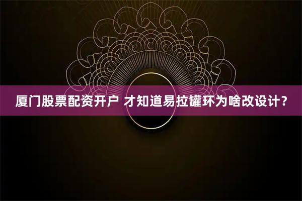 厦门股票配资开户 才知道易拉罐环为啥改设计？