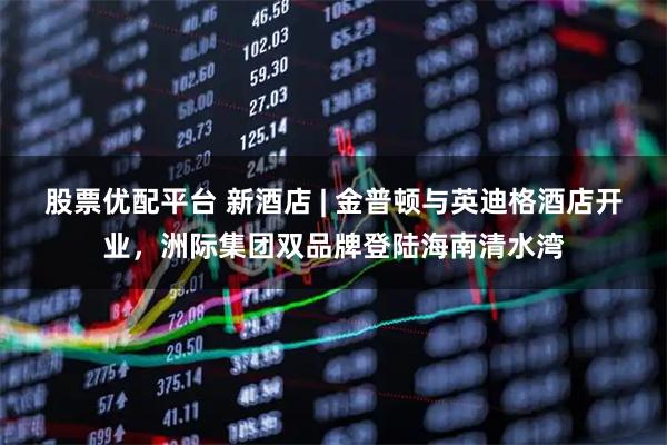 股票优配平台 新酒店 | 金普顿与英迪格酒店开业，洲际集团双品牌登陆海南清水湾
