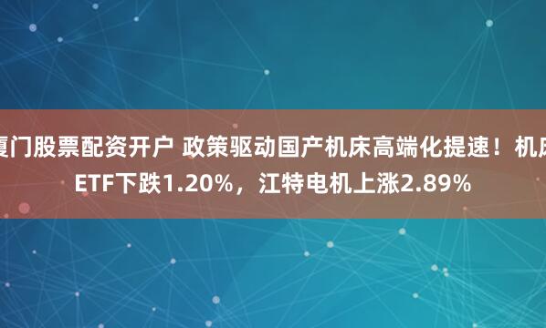 厦门股票配资开户 政策驱动国产机床高端化提速！机床ETF下跌1.20%，江特电机上涨2.89%