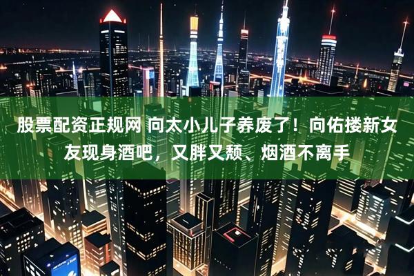 股票配资正规网 向太小儿子养废了！向佑搂新女友现身酒吧，又胖又颓、烟酒不离手