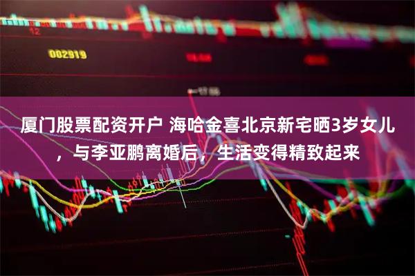 厦门股票配资开户 海哈金喜北京新宅晒3岁女儿，与李亚鹏离婚后，生活变得精致起来