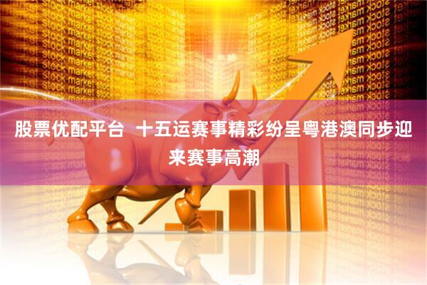 股票优配平台  十五运赛事精彩纷呈粤港澳同步迎来赛事高潮