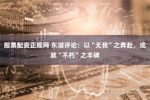 股票配资正规网 东湖评论：以“无我”之奔赴，成就“不朽”之丰碑