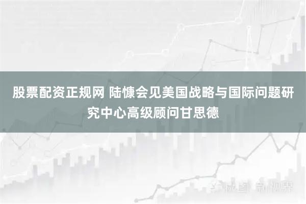 股票配资正规网 陆慷会见美国战略与国际问题研究中心高级顾问甘思德