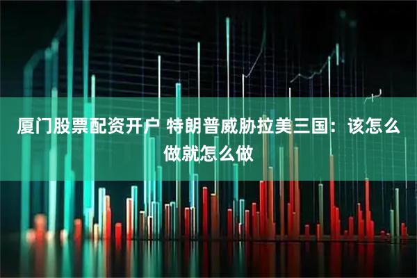 厦门股票配资开户 特朗普威胁拉美三国：该怎么做就怎么做