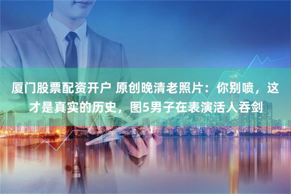 厦门股票配资开户 原创晚清老照片：你别喷，这才是真实的历史，图5男子在表演活人吞剑