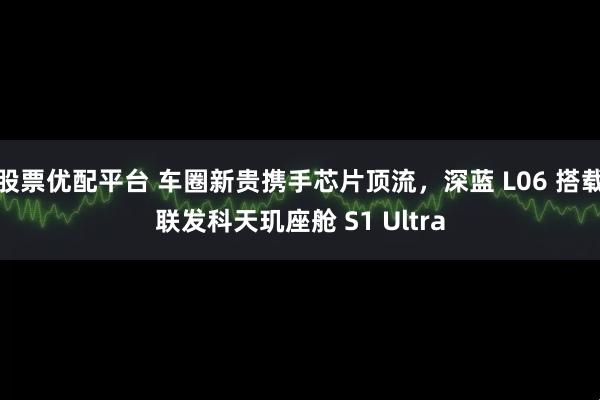 股票优配平台 车圈新贵携手芯片顶流，深蓝 L06 搭载联发科天玑座舱 S1 Ultra