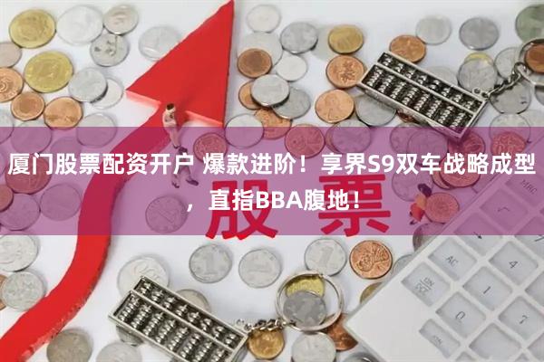 厦门股票配资开户 爆款进阶！享界S9双车战略成型，直指BBA腹地！