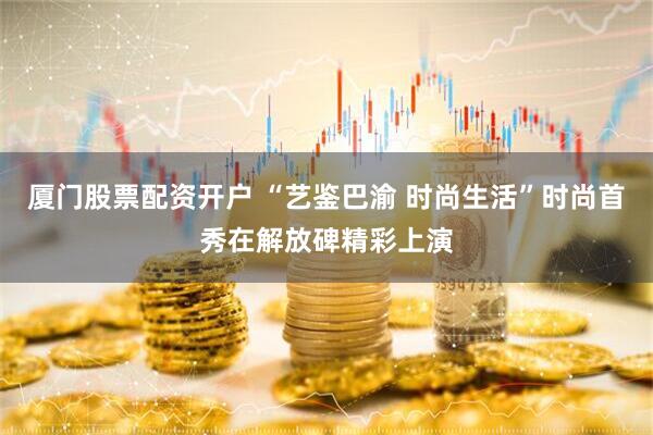 厦门股票配资开户 “艺鉴巴渝 时尚生活”时尚首秀在解放碑精彩上演