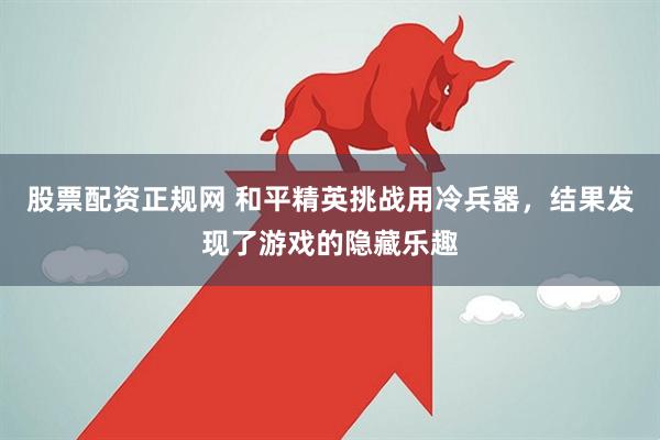 股票配资正规网 和平精英挑战用冷兵器，结果发现了游戏的隐藏乐趣