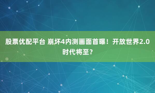 股票优配平台 崩坏4内测画面首曝！开放世界2.0时代将至？