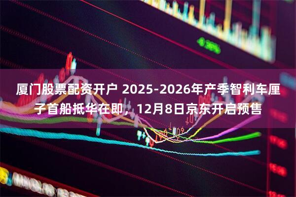 厦门股票配资开户 2025-2026年产季智利车厘子首船抵华在即，12月8日京东开启预售