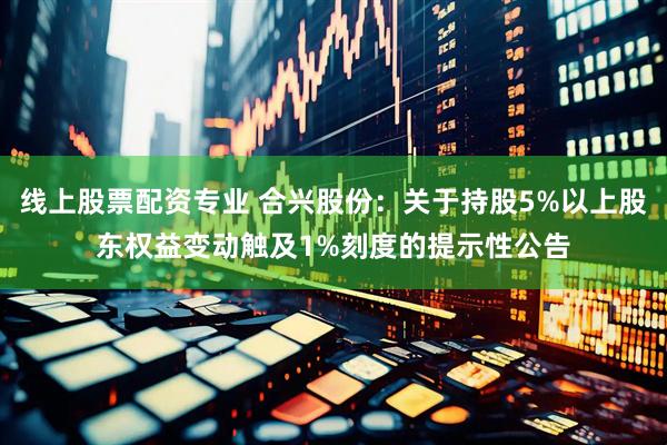 线上股票配资专业 合兴股份：关于持股5%以上股东权益变动触及1%刻度的提示性公告