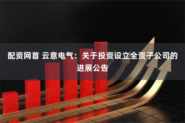 配资网首 云意电气：关于投资设立全资子公司的进展公告