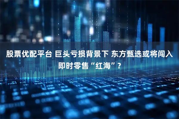 股票优配平台 巨头亏损背景下 东方甄选或将闯入即时零售“红海”？