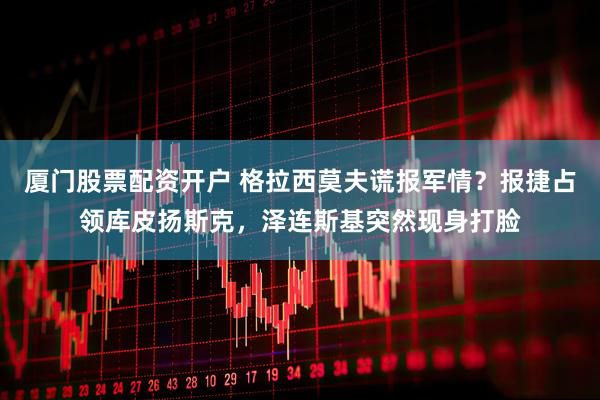 厦门股票配资开户 格拉西莫夫谎报军情？报捷占领库皮扬斯克，泽连斯基突然现身打脸