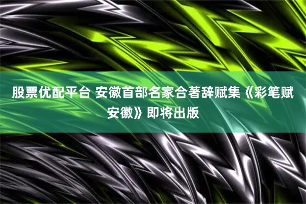 股票优配平台 安徽首部名家合著辞赋集《彩笔赋安徽》即将出版