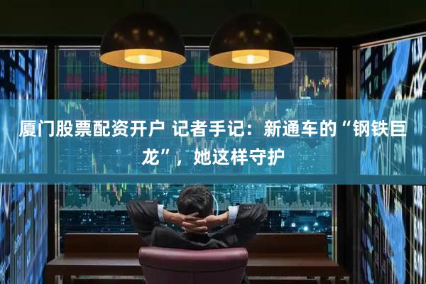 厦门股票配资开户 记者手记：新通车的“钢铁巨龙”，她这样守护