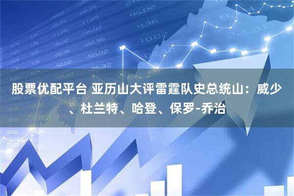 股票优配平台 亚历山大评雷霆队史总统山：威少、杜兰特、哈登、保罗-乔治