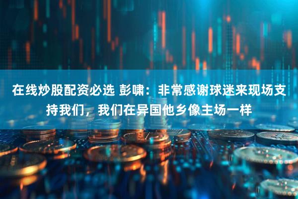在线炒股配资必选 彭啸：非常感谢球迷来现场支持我们，我们在异国他乡像主场一样
