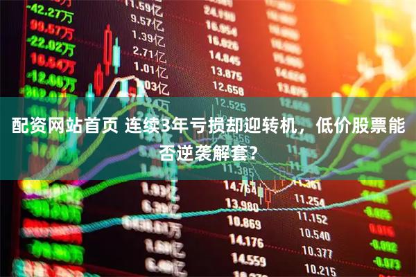 配资网站首页 连续3年亏损却迎转机，低价股票能否逆袭解套？
