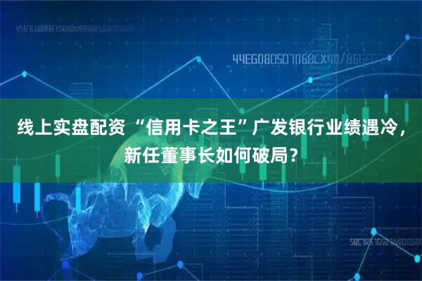 线上实盘配资 “信用卡之王”广发银行业绩遇冷，新任董事长如何破局？