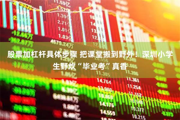 股票加杠杆具体步骤 把课堂搬到野外！深圳小学生野炊“毕业考”真香