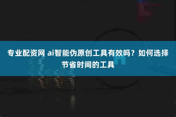 专业配资网 ai智能伪原创工具有效吗？如何选择节省时间的工具
