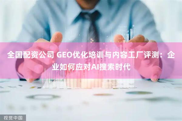 全国配资公司 GEO优化培训与内容工厂评测：企业如何应对AI搜索时代