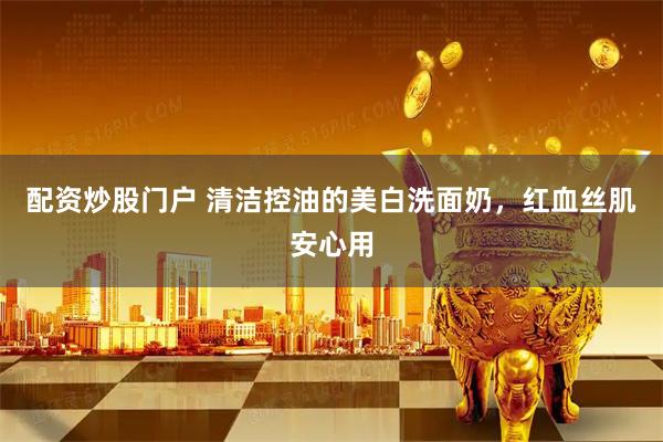 配资炒股门户 清洁控油的美白洗面奶，红血丝肌安心用