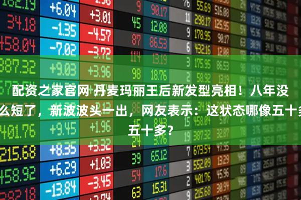 配资之家官网 丹麦玛丽王后新发型亮相！八年没这么短了，新波波头一出，网友表示：这状态哪像五十多？