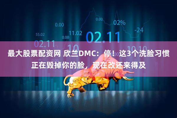 最大股票配资网 欣兰DMC：停！这3个洗脸习惯正在毁掉你的脸，现在改还来得及