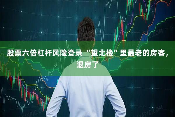 股票六倍杠杆风险登录 “望北楼”里最老的房客，退房了