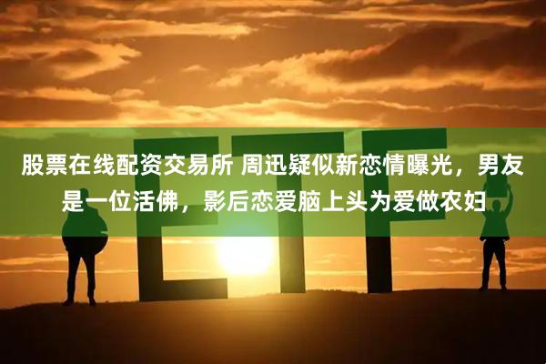股票在线配资交易所 周迅疑似新恋情曝光，男友是一位活佛，影后恋爱脑上头为爱做农妇