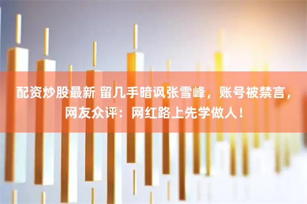 配资炒股最新 留几手暗讽张雪峰，账号被禁言，网友众评：网红路上先学做人！