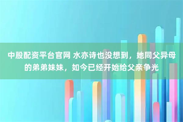 中股配资平台官网 水亦诗也没想到，她同父异母的弟弟妹妹，如今已经开始给父亲争光